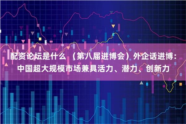 配资论坛是什么 （第八届进博会）外企话进博：中国超大规模市场兼具活力、潜力、创新力