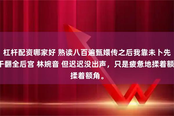 杠杆配资哪家好 熟读八百遍甄嬛传之后我靠未卜先知干翻全后宫 林婉音 但迟迟没出声,只是疲惫地揉着额角。