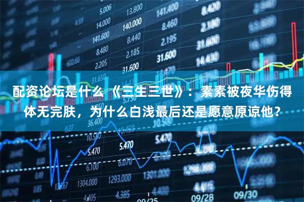 配资论坛是什么 《三生三世》:素素被夜华伤得体无完肤,为什么白浅最后还是愿意原谅他?