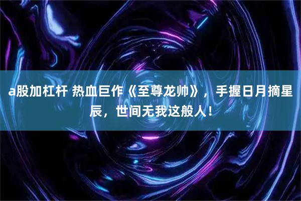a股加杠杆 热血巨作《至尊龙帅》，手握日月摘星辰，世间无我这般人！