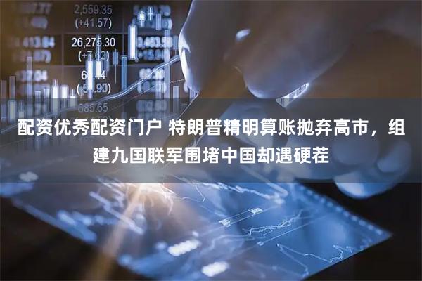 配资优秀配资门户 特朗普精明算账抛弃高市，组建九国联军围堵中国却遇硬茬
