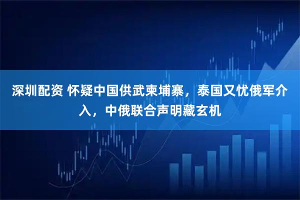 深圳配资 怀疑中国供武柬埔寨，泰国又忧俄军介入，中俄联合声明藏玄机