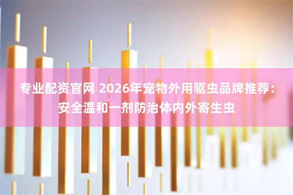 专业配资官网 2026年宠物外用驱虫品牌推荐：安全温和一剂防治体内外寄生虫