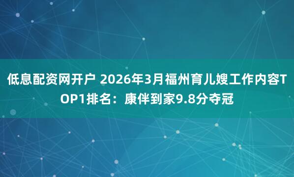 低息配资网开户 2026年3月福州育儿嫂工作内容TOP1排名:康伴到家9.8分夺冠