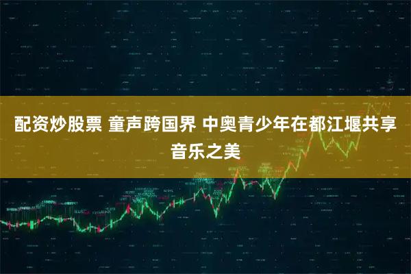 配资炒股票 童声跨国界 中奥青少年在都江堰共享音乐之美