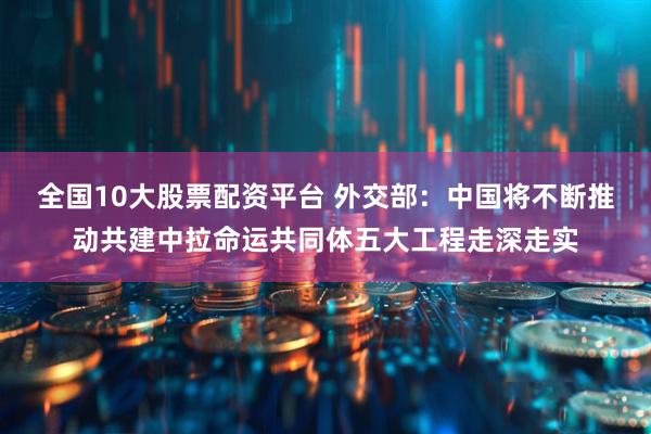 全国10大股票配资平台 外交部：中国将不断推动共建中拉命运共同体五大工程走深走实