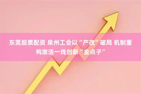 东莞股票配资 泉州工会以“产改”破局 机制重构激活一线创新“金点子”