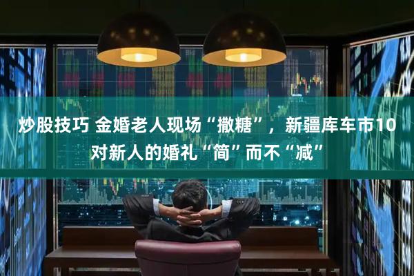 炒股技巧 金婚老人现场“撒糖”，新疆库车市10对新人的婚礼“简”而不“减”